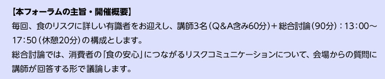【本フォーラムの主旨・開催概要】毎回、自然科学系リスク学者＋社会心理学系リスク学者を演者にお迎えし、講師3名（Q&A含み60分）＋統合討論（90分）：13：00～17：50（休憩20分）の構成とします。